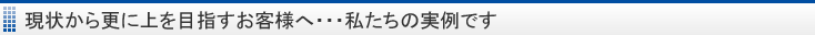 現状から更に上を目指すお客様へ・・・私たちの実例です