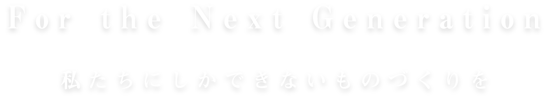 For the Next Generation 私たちにしかできないものづくりを
